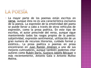 

La mayor parte de los poemas están escritos en
verso, aunque ésta no es una característica exclusiva
de la poesía. La expresión de la emotividad del poeta
se puede llevar a cabo a través de otros vehículos de
expresión, como la prosa poética. En este tipo de
escritos, el autor prescinde del verso, aunque sigue
manteniendo todos los rasgos propios de la poesía:
subjetividad, expresión sentimental, utilización de un
gran numero de recursos literarios, cuidado formal y
estético… La prosa poética o poemas en prosa
encontraron en Juan Ramón Jiménez a uno de sus
mejores cultivadores, aunque también podemos citar
autores como Rubén Darío, Gustavo Adolfo Bécquer o
más recientemente, Antonio Gala o Antonio Muñoz
Molina.

 