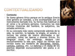 




Contexto
Se llama género lírico porque en la antigua Grecia
este genero se cantaba, y era acompañado por un
instrumento llamado lira. Su forma más habitual es
el verso y la primera persona. Comunica las más
íntimas vivencias del hombre, lo subjetivo, los
estados anímicos.
En su concepto más vasto comprende además de la
oda, la canción, la balada, la elegía, el soneto, e
incluso las piezas de teatro destinadas a ser
cantadas, como las óperas y dramas líricos. En
lenguaje usual, sin embargo, designa casi
exclusivamente la oda que, según las formas que
reviste toma los nombres de ditirambo, himno,
cantata, cántico, etc. La métrica y el ritmo de los
poemas depende exclusivamente del poeta o el
escritor.

 