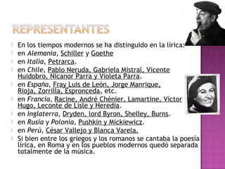 










En los tiempos modernos se ha distinguido en la lírica:
en Alemania, Schiller y Goethe
en Italia, Petrarca.
en Chile, Pablo Neruda, Gabriela Mistral, Vicente
Huidobro, Nicanor Parra y Violeta Parra.
en España, Fray Luis de León, Jorge Manrique,
Rioja, Zorrilla, Espronceda, etc.
en Francia, Racine, André Chénier, Lamartine, Víctor
Hugo, Leconte de Lisle y Heredia.
en Inglaterra, Dryden, lord Byron, Shelley, Burns.
en Rusia y Polonia, Pushkin y Mickiewicz.
en Perú, César Vallejo y Blanca Varela.
Si bien entre los griegos y los romanos se cantaba la poesía
lírica, en Roma y en los pueblos modernos quedó separada
totalmente de la música.

 