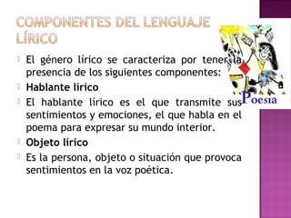 







El género lírico se caracteriza por tener la
presencia de los siguientes componentes:
Hablante lírico
El hablante lírico es el que transmite sus
sentimientos y emociones, el que habla en el
poema para expresar su mundo interior.
Objeto lírico
Es la persona, objeto o situación que provoca
sentimientos en la voz poética.

 