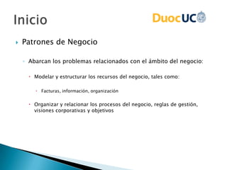  Patrones de Negocio
◦ Abarcan los problemas relacionados con el ámbito del negocio:
 Modelar y estructurar los recursos del negocio, tales como:
 Facturas, información, organización
 Organizar y relacionar los procesos del negocio, reglas de gestión,
visiones corporativas y objetivos
 