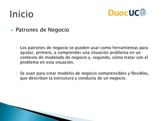  Patrones de Negocio
◦ Los patrones de negocio se pueden usar como herramientas para
ayudar, primero, a comprender una situación problema en un
contexto de modelado de negocio y, segundo, cómo tratar con el
problema en esta situación.
◦ Se usan para crear modelos de negocio comprensibles y flexibles,
que describan la estructura y conducta de un negocio.
 