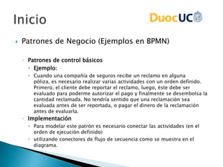  Patrones de Negocio (Ejemplos en BPMN)
◦ Patrones de control básicos
 Ejemplo:
 Cuando una compañía de seguros recibe un reclamo en alguna
póliza, es necesario realizar varias actividades con un orden definido.
Primero, el cliente debe reportar el reclamo, luego, éste debe ser
evaluado para poderme autorizar el pago y finalmente se desembolsa la
cantidad reclamada. No tendría sentido que una reclamación sea
evaluada antes de ser reportada, o pagar el dinero de la reclamación
antes de evaluarla.
◦ Implementación
 Para modelar este patrón es necesario conectar las actividades (en el
orden de ejecución definido)
 utilizando conectores de flujo de secuencia como se muestra en el
diagrama.
 