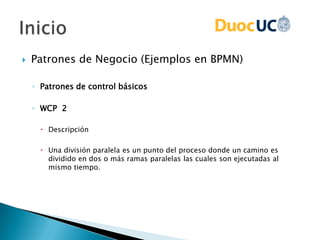  Patrones de Negocio (Ejemplos en BPMN)
◦ Patrones de control básicos
◦ WCP 2
 Descripción
 Una división paralela es un punto del proceso donde un camino es
dividido en dos o más ramas paralelas las cuales son ejecutadas al
mismo tiempo.
 