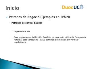  Patrones de Negocio (Ejemplos en BPMN)
◦ Patrones de control básicos
 Implementación
 Para implementar la División Paralela, es necesario utilizar la Compuerta
Paralela. Esta compuerta activa caminos alternativos sin verificar
condiciones.
 