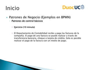  Patrones de Negocio (Ejemplos en BPMN)
◦ Patrones de control básicos
 Ejercicio (10 minuto)
 El Departamento de Contabilidad recibe y paga las facturas de la
compañía. El pago de una factura se puede realizar a través de
transferencia bancaria, cheque o tarjeta de crédito. Solo es posible
realizar el pago de la factura con un medio de pago.
 