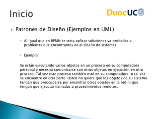  Patrones de Diseño (Ejemplos en UML)
 Al igual que en BPMN se trata aplicar soluciones ya probadas a
problemas que encontramos en el diseño de sistemas.
 Ejemplo:
Se están ejecutando varios objetos en un proceso en su computadora
personal y necesita comunicarse con otros objetos en ejecución en otro
proceso. Tal vez este proceso también esté en su computadora; o tal vez
se encuentre en otra parte. Usted no quiere que los objetos de su sistema
tengan que preocuparse por encontrar otros objetos en la red ni que
tengan que ejecutar llamadas a procedimientos remotos.
 