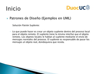  Patrones de Diseño (Ejemplos en UML)
Solución Patrón Suplente:
◦ Lo que puede hacer es crear un objeto suplente dentro del proceso local
para el objeto remoto. El suplente tiene la misma interfaz que el objeto
remoto. Los objetos locales le hablan al suplente mediante el envío de
mensajes normales del proceso. El suplente es responsable de pasar los
mensajes al objeto real, dondequiera que resida.
 
