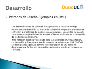  Patrones de Diseño (Ejemplos en UML)
Los desarrolladores de software han aprendido a reutilizar código
y de esa manera tendrán su marco de trabajo básico para usar cuando se
enfrenten a problemas de similares características. Una de las formas de
solucionar estos problemas de manera eficiente y efectiva es la utilización
de los Patrones de Diseño.
Una notación práctica y aceptada para la especificación, visualización,
construcción y documentación de sistemas de software es UML (Unified
Modeling Language) que permite la construcción de una serie de
diagramas que facilitan el desarrollo y comunicación de un proyecto de
software.
 