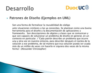  Patrones de Diseño (Ejemplos en UML)
Son una forma de formalizar la reusabilidad de código
ante situaciones similares a las ya conocidas. Se plantean como una buena
herramienta para el diseño y la documentación de aplicaciones y
frameworks. Son descripciones de objetos y clases que se comunican y
que son capaces de solucionar un problema de diseño en general, en un
contexto en particular. ï "Cada patrón describe un problema que ocurre
una y otra vez en nuestro entorno, para describir después el núcleo de la
solución a ese problema, de tal manera que esa solución pueda ser usada
más de un millón de veces sin hacerlo ni siquiera dos veces de la misma
forma". (Alexander Christopher)
 