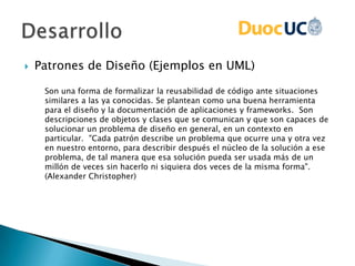  Patrones de Diseño (Ejemplos en UML)
Son una forma de formalizar la reusabilidad de código ante situaciones
similares a las ya conocidas. Se plantean como una buena herramienta
para el diseño y la documentación de aplicaciones y frameworks. Son
descripciones de objetos y clases que se comunican y que son capaces de
solucionar un problema de diseño en general, en un contexto en
particular. "Cada patrón describe un problema que ocurre una y otra vez
en nuestro entorno, para describir después el núcleo de la solución a ese
problema, de tal manera que esa solución pueda ser usada más de un
millón de veces sin hacerlo ni siquiera dos veces de la misma forma".
(Alexander Christopher)
 
