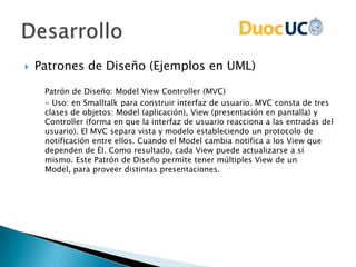  Patrones de Diseño (Ejemplos en UML)
Patrón de Diseño: Model View Controller (MVC)
- Uso: en Smalltalk para construir interfaz de usuario. MVC consta de tres
clases de objetos: Model (aplicación), View (presentación en pantalla) y
Controller (forma en que la interfaz de usuario reacciona a las entradas del
usuario). El MVC separa vista y modelo estableciendo un protocolo de
notificación entre ellos. Cuando el Model cambia notifica a los View que
dependen de Él. Como resultado, cada View puede actualizarse a sí
mismo. Este Patrón de Diseño permite tener múltiples View de un
Model, para proveer distintas presentaciones.
 