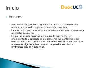  Patrones
◦ Muchos de los problemas que encontramos al momentos de
modelar un caso de negocio ya han sido resueltos.
◦ La idea de los patrones es capturar estas soluciones para volver a
utilizarlas de nuevo.
◦ Un patrón es una solución generalizada que puede ser
implementada y aplicada en un problema (un contexto), y así
eliminar uno o más problemas inherentes con el fin de satisfacer
uno o más objetivos. Los patrones se pueden considerar
prototipos para la producción.
 