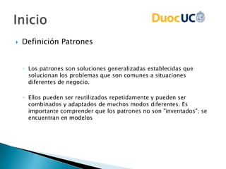 Definición Patrones
◦ Los patrones son soluciones generalizadas establecidas que
solucionan los problemas que son comunes a situaciones
diferentes de negocio.
◦ Ellos pueden ser reutilizados repetidamente y pueden ser
combinados y adaptados de muchos modos diferentes. Es
importante comprender que los patrones no son "inventados"; se
encuentran en modelos
 