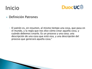  Definición Patrones
◦ El patrón es, en resumen, al mismo tiempo una cosa, que pasa en
el mundo, y la regla que nos dice cómo crear aquella cosa, y
cuándo debemos crearlo. Es un proceso y una cosa; una
descripción de una cosa que está viva, y una descripción del
proceso que generará aquella cosa."
 