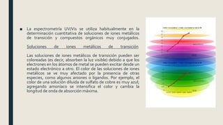 ■ La espectrometría UV/Vis se utiliza habitualmente en la
determinación cuantitativa de soluciones de iones metálicos
de transición y compuestos orgánicos muy conjugados.
Soluciones de iones metálicos de transición
Las soluciones de iones metálicos de transición pueden ser
coloreadas (es decir, absorben la luz visible) debido a que los
electrones en los átomos de metal se pueden excitar desde un
estado electrónico a otro. El color de las soluciones de iones
metálicos se ve muy afectado por la presencia de otras
especies, como algunos aniones o ligandos. Por ejemplo, el
color de una solución diluida de sulfato de cobre es muy azul;
agregando amoníaco se intensifica el color y cambia la
longitud de onda de absorción máxima.
 