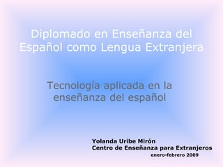 Tecnología aplicada en la enseñanza del español Diplomado en Enseñanza del Español como Lengua Extranjera Yolanda Uribe Mirón  Centro de Enseñanza para Extranjeros enero-febrero 2009 