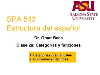 SPA 543
Estructura del español
Dr. Omar Beas
Clase 2a: Categorías y funciones
1. Categorías gramaticales
2. Funciones sintácticas
 