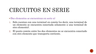  Dos elementos se encuentran en serie si: 
1. Solo cuentan con una terminal en común (es decir, una terminal de 
un elemento se encuentra conectada solamente a una terminal de 
otro elemento). 
2. El punto común entre los dos elementos no se encuentra conectado 
con otro elemento que transporta corriente. 
 