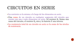  La corriente es la misma a lo largo de los elementos en serie. 
 Una rama de un circuito es cualquier segmento del circuito que 
cuente con uno o más elementos en serie. (el resistor 푅1 forma una 
rama del circuito, el resistor 푅2 otra y la batería 퐸 una tercera. 
 La resistencia total de un circuito en serie es la suma de los niveles 
de resistencia. 
 