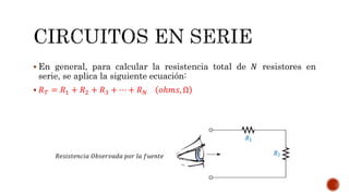  En general, para calcular la resistencia total de 푁 resistores en 
serie, se aplica la siguiente ecuación: 
 푅푇 = 푅1 + 푅2 + 푅3 + ⋯ + 푅푁 표ℎ푚푠, Ω 
푅푒푠푖푠푡푒푛푐푖푎 푂푏푠푒푟푣푎푑푎 푝표푟 푙푎 푓푢푒푛푡푒 
 