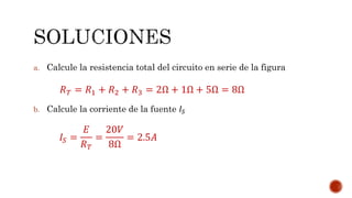 a. Calcule la resistencia total del circuito en serie de la figura 
푅푇 = 푅1 + 푅2 + 푅3 = 2Ω + 1Ω + 5Ω = 8Ω 
b. Calcule la corriente de la fuente 퐼푆 
퐼푆 = 
퐸 
푅푇 
= 
20푉 
8Ω 
= 2.5퐴 
 