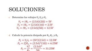 c. Determine los voltajes 푉1, 푉2 푦 푉3 
푉1 = 퐼푅1 = 2.5퐴 2Ω = 5푉 
푉2 = 퐼푅2 = 2.5퐴 1Ω = 2.5푉 
푉3 = 퐼푅3 = (2.5퐴)(5Ω) = 12.5푉 
d. Calcule la potencia disipada por 푅1, 푅2 푦 푅3 
푃1 = 푉1퐼1 = 5푉 2.5퐴 = 12.5푊 
푃2 = 퐼2 
2푅2 = (2.5퐴)2 1Ω = 6.25푊 
푃3 = 
2 
푅3 
푉3 
= 
2.5퐴 2 
5Ω 
= 31.25푊 
 