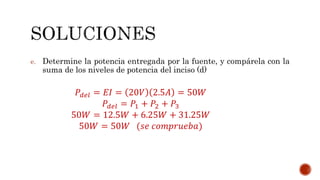 e. Determine la potencia entregada por la fuente, y compárela con la 
suma de los niveles de potencia del inciso (d) 
푃푑푒푙 = 퐸퐼 = 20푉 2.5퐴 = 50푊 
푃푑푒푙 = 푃1 + 푃2 + 푃3 
50푊 = 12.5푊 + 6.25푊 + 31.25푊 
50푊 = 50푊 (푠푒 푐표푚푝푟푢푒푏푎) 
 