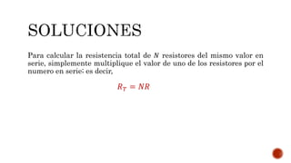 Para calcular la resistencia total de 푁 resistores del mismo valor en 
serie, simplemente multiplique el valor de uno de los resistores por el 
numero en serie; es decir, 
푅푇 = 푁푅 
 