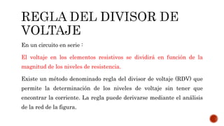 En un circuito en serie : 
El voltaje en los elementos resistivos se dividirá en función de la 
magnitud de los niveles de resistencia. 
Existe un método denominado regla del divisor de voltaje (RDV) que 
permite la determinación de los niveles de voltaje sin tener que 
encontrar la corriente. La regla puede derivarse mediante el análisis 
de la red de la figura. 
 