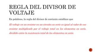 En palabras, la regla del divisor de corriente establece que 
El voltaje en un resistor en un circuito en serie es igual al valor de ese 
resistor multiplicado por el voltaje total en los elementos en serie, 
dividido entre la resistencia total de los elementos en serie. 
 