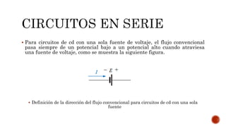 Para circuitos de cd con una sola fuente de voltaje, el flujo convencional 
pasa siempre de un potencial bajo a un potencial alto cuando atraviesa 
una fuente de voltaje, como se muestra la siguiente figura. 
 Definición de la dirección del flujo convencional para circuitos de cd con una sola 
fuente 
 