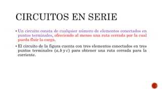  Un circuito consta de cualquier número de elementos conectados en 
puntos terminales, ofreciendo al menos una ruta cerrada por la cual 
pueda fluir la carga. 
 El circuito de la figura cuenta con tres elementos conectados en tres 
puntos terminales (푎, 푏 푦 푐) para obtener una ruta cerrada para la 
corriente. 
 