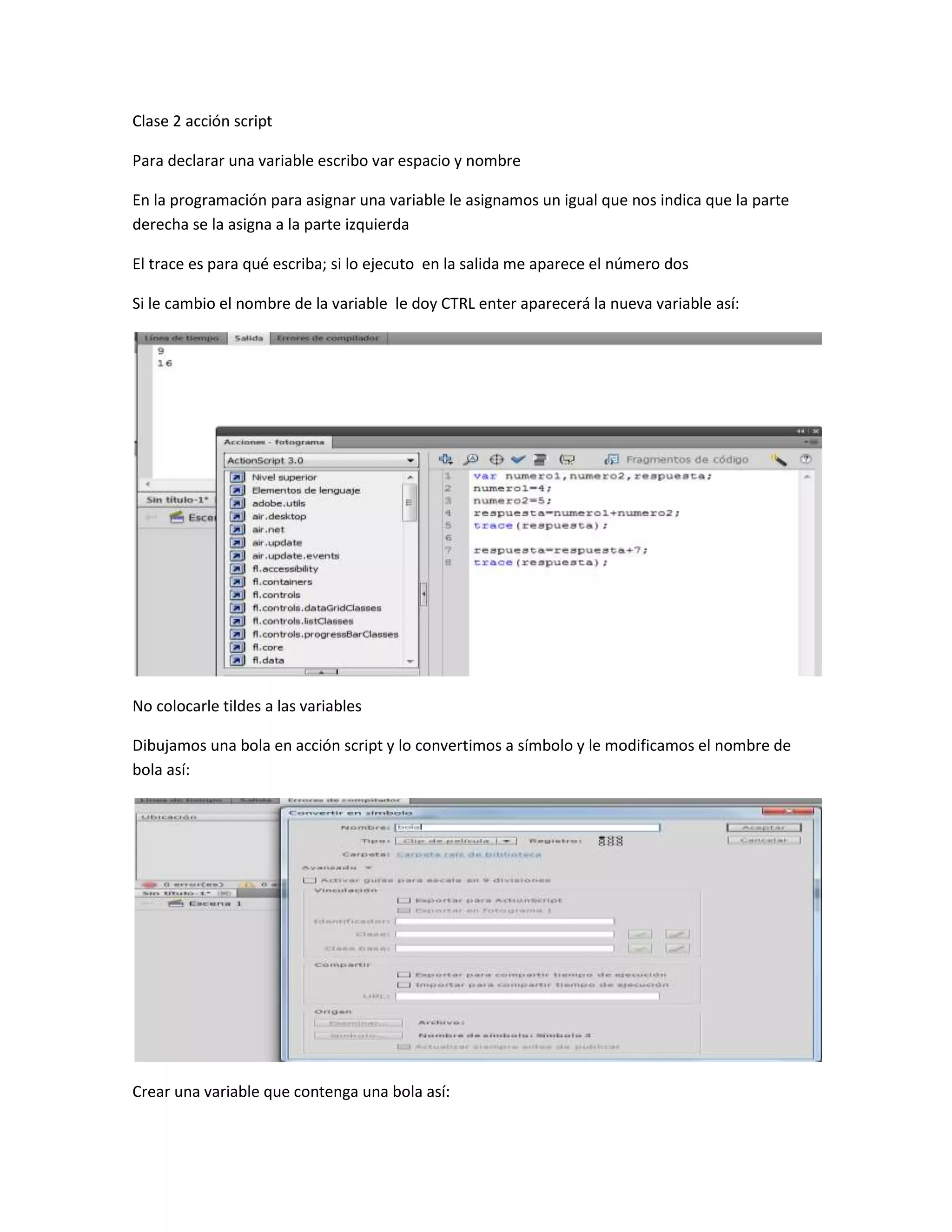 Clase 2 acción script
Para declarar una variable escribo var espacio y nombre
En la programación para asignar una variable le asignamos un igual que nos indica que la parte
derecha se la asigna a la parte izquierda
El trace es para qué escriba; si lo ejecuto en la salida me aparece el número dos
Si le cambio el nombre de la variable le doy CTRL enter aparecerá la nueva variable así:
No colocarle tildes a las variables
Dibujamos una bola en acción script y lo convertimos a símbolo y le modificamos el nombre de
bola así:
Crear una variable que contenga una bola así:
