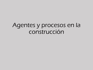 Agentes y procesos en la
construcción
 