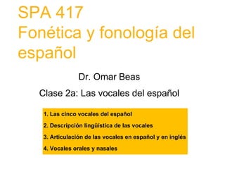 SPA 417
Fonética y fonología del
español
Dr. Omar Beas
Clase 2a: Las vocales del español
1. Las cinco vocales del español
2. Descripción lingüística de las vocales
3. Articulación de las vocales en español y en inglés
4. Vocales orales y nasales
 