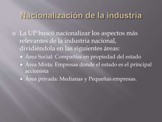  La UP buscó nacionalizar los aspectos más
relevantes de la industria nacional,
dividiéndola en las siguientes áreas:
 Área Social: Compañías en propiedad del estado
 Área Mixta: Empresas donde el estado es el principal
accionista
 Área privada: Medianas y Pequeñas empresas.
 