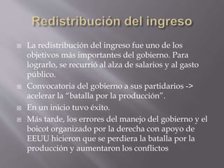  La redistribución del ingreso fue uno de los
objetivos más importantes del gobierno. Para
lograrlo, se recurrió al alza de salarios y al gasto
público.
 Convocatoria del gobierno a sus partidarios ->
acelerar la “batalla por la producción”.
 En un inicio tuvo éxito.
 Más tarde, los errores del manejo del gobierno y el
boicot organizado por la derecha con apoyo de
EEUU hicieron que se perdiera la batalla por la
producción y aumentaron los conflictos
 