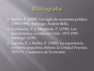  Meller, P. (1998). Un siglo de economía política
(1890-1990). Santiago: Andrés Bello.
 Guillaudat, P. y Mouterde, P. (1998). Los
movimientos sociales en Chile. 1973-1993.
Santiago: LOM
 Larraín, F. y Meller, P. (1990). La experiencia
socialista-populista chilena: la Unidad Popular,
1970-73. Cuadernos de Economía
 