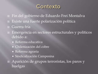  Fin del gobierno de Eduardo Frei Montalva
 Existe una fuerte polarización política
 Guerra fría
 Emergencia en sectores estructurales y políticos
debido a:
 Reforma educativa
 Chilenización del cobre
 Reforma agraria
 Sindicalización Campesina
 Aparición de grupos terroristas, los paros y
huelgas
 