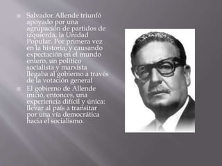  Salvador Allende triunfó
apoyado por una
agrupación de partidos de
izquierda, la Unidad
Popular. Por primera vez
en la historia, y causando
expectación en el mundo
entero, un político
socialista y marxista
llegaba al gobierno a través
de la votación general
 El gobierno de Allende
inició, entonces, una
experiencia difícil y única:
llevar al país a transitar
por una vía democrática
hacia el socialismo.
 