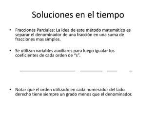 Soluciones en el tiempo
• Fracciones Parciales: La idea de este método matemático es
  separar el denominador de una fracción en una suma de
  fracciones mas simples.

• Se utilizan variables auxiliares para luego igualar los
  coeficientes de cada orden de “s”.

      𝑏 𝑛 𝑠 𝑛 + 𝑏 𝑛−1 𝑠 𝑛−1 + ⋯ + 𝑏1 𝑠 + 𝑏0      𝐴𝑠 + 𝐵        𝐶        𝐷
                                            = 2            +       + ⋯+
      𝑎 𝑛 𝑠 𝑛 + 𝑎 𝑛−1 𝑠 𝑛−1 + ⋯ + 𝑎1 𝑠 + 𝑎0   𝑠 + 𝑐1 𝑠 + 𝑐0 𝑠 + 𝑐2      𝑠



• Notar que el orden utilizado en cada numerador del lado
  derecho tiene siempre un grado menos que el denominador.
 