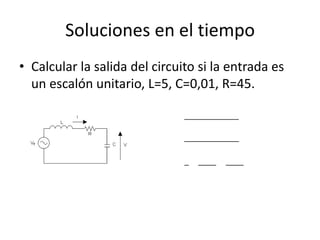Soluciones en el tiempo
• Calcular la salida del circuito si la entrada es
  un escalón unitario, L=5, C=0,01, R=45.
                                               𝑉𝑓
                                  𝑉𝑐 =
                                       𝐿𝐶𝑠 2 + 𝑅𝐶𝑠 + 1
                                              20
                                  𝑉𝑐 =
                                       𝑠(𝑠 2 + 9𝑠 + 20)
                                      1   4   5
                                  𝑉𝑐 = +    −
                                       𝑠 𝑠+5 𝑠+4


  𝑣 𝑐 (𝑡) = 1 + 4𝑒 −5𝑡 − 5𝑒 −4𝑡
 