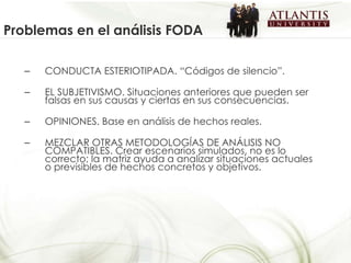 CONDUCTA ESTERIOTIPADA. “Códigos de silencio”.  EL SUBJETIVISMO. Situaciones anteriores que pueden ser falsas en sus causas y ciertas en sus consecuencias. OPINIONES. Base en análisis de hechos reales. MEZCLAR OTRAS METODOLOGÍAS DE ANÁLISIS NO COMPATIBLES. Crear escenarios simulados, no es lo correcto; la matriz ayuda a analizar situaciones actuales o previsibles de hechos concretos y objetivos. Problemas en el análisis FODA 