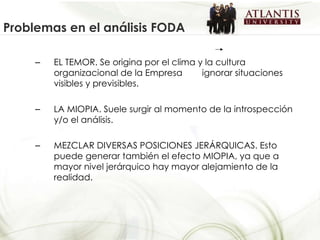 EL TEMOR. Se origina por el clima y la cultura organizacional de la Empresa  ignorar situaciones visibles y previsibles. LA MIOPIA. Suele surgir al momento de la introspección y/o el análisis. MEZCLAR DIVERSAS POSICIONES JERÁRQUICAS. Esto puede generar también el efecto MIOPIA, ya que a mayor nivel jerárquico hay mayor alejamiento de la realidad. Problemas en el análisis FODA 