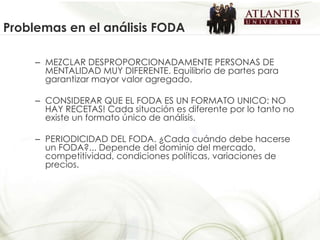 MEZCLAR DESPROPORCIONADAMENTE PERSONAS DE MENTALIDAD MUY DIFERENTE. Equilibrio de partes para garantizar mayor valor agregado. CONSIDERAR QUE EL FODA ES UN FORMATO UNICO: NO HAY RECETAS! Cada situación es diferente por lo tanto no existe un formato único de análisis. PERIODICIDAD DEL FODA. ¿Cada cuándo debe hacerse un FODA?... Depende del dominio del mercado, competitividad, condiciones políticas, variaciones de precios. Problemas en el análisis FODA 