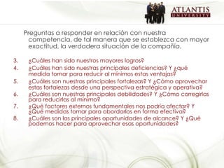 Preguntas a responder en relación con nuestra competencia, de tal manera que se establezca con mayor exactitud, la verdadera situación de la compañía. ¿Cuáles han sido nuestros mayores logros? ¿Cuáles han sido nuestras principales deficiencias? Y ¿qué medida tomar para reducir al mínimos estas ventajas? ¿Cuáles son nuestras principales fortalezas? Y ¿Cómo aprovechar estas fortalezas desde una perspectiva estratégica y operativa? ¿Cuáles son nuestras principales debilidades? Y ¿Cómo corregirlas para reducirlas al mínimo? ¿Qué factores externos fundamentales nos podría afectar? Y ¿Qué medidas tomar para abordarlos en forma efectiva? ¿Cuáles son las principales oportunidades de alcance? Y ¿Qué podemos hacer para aprovechar esas oportunidades? 