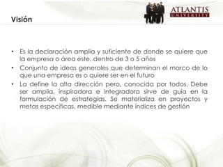 Visión Es la declaración amplia y suficiente de donde se quiere que la empresa o área este, dentro de 3 o 5 años Conjunto de ideas generales que determinan el marco de lo que una empresa es o quiere ser en el futuro La define la alta dirección pero, conocida por todos. Debe ser amplia, inspiradora e integradora sirve de guía en la formulación de estrategias. Se materializa en proyectos y metas especificas, medible mediante índices de gestión 