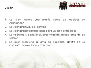 La visión mejora una amplia gama de medidas de desempeño La visión promueve el cambio La visión proporciona la base para un plan estratégico La visión motiva a los individuos y facilita el reclutamiento de talento La visión mantiene la toma de decisiones dentro de un contexto. Provee foco y dirección  Visión 