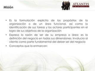 Misión Es la formulación explicita de los propósitos de la organización o de un área funcional, así como la identificación de sus tareas y los actores participantes en el logro de sus objetivos de la organización  Expresa la razón de ser de su empresa o área; es la definición del negocio en todas sus dimensiones. Involucra al cliente como parte fundamental del deber ser del negocio Conceptos que la enmarcan: 
